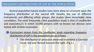 FREQUENCY DISTRIBUTION OF IOP IN THE POPULATION
Several population-based studies have been done to comment upon the
frequency distribution of the normal IOP. Despite the use of different
instruments and differing ethnic groups, the studies show remarkably close
correlation. The most frequently cited population study is that of Leydhecker
and associates,21 in which 10,000 persons with no known eye disease were
tested with Schiotz tonometer.
Conclusions drawn from the Leydhecker study regarding frequency
distribution of IOP in the population are as follows:
 The distribution of pressures observed resembled a Gaussian
curve, but was skewed towards the right. (Fig 1.)
 
