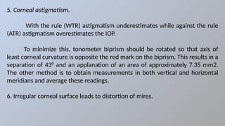 5. Corneal astigmatism.
With the rule (WTR) astigmatism underestimates while against the rule
(ATR) astigmatism overestimates the IOP.
To minimize this, tonometer biprism should be rotated so that axis of
least corneal curvature is opposite the red mark on the biprism. This results in a
separation of 43° and an applanation of an area of approximately 7.35 mm2.
The other method is to obtain measurements in both vertical and horizontal
meridians and average these readings.
6. Irregular corneal surface leads to distortion of mires.
 