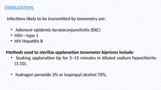 STERILIZATION
Infections likely to be transmitted by tonometry are:
• Adenovir epidemic keratoconjunctivitis (EKC)
• HSV—type 1
• HIV Hepatitis B
Methods used to sterilize applanation tonometer biprisms include:
• Soaking applanation tip for 5–15 minutes in diluted sodium hypochlorite
(1:10),
• hydrogen peroxide 3% or isopropyl alcohol 70%,
 
