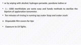 • or by wiping with alcohol, hydrogen peroxide, povidone iodine or
• 1 : 1000 merthiolate are some easy and handy methods to sterilize the
biprism of applanation tonometer.
• Ten minutes of rinsing in running tap zvater Soap and zvater zvash
• Disposable film covers for tips
• Exposure to UV lights.
 