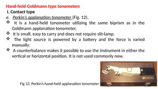 Hand-held Goldmann type tonometers
I. Contact type
a. Perkin’s applanation tonometer (Fig. 12).
 It is a hand-held tonometer utilizing the same biprism as in the
Goldmann applanation tonometer.
 It is small, easy to carry and does not require slit-lamp.
 The light source is powered by a battery and the force is varied
manually.
 A counterbalance makes it possible to use the instrument in either the
vertical or horizontal position. It is not used commonly now.
Fig 12. Perkin’s hand-held applanation tonometer
 
