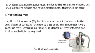 b. Draeger applanation tonometer. Similar to the Perkin’s tonometer, but
uses a different biprism and has an electric motor that varies the force.
II. Non-contact type
a. Air-puff tonometer (Fig 13): It is a non-contact tonometer. In this,
central part of cornea is flattened by a jet of air. This tonometer is very
good for mass screening as there is no danger of cross-infection and
local anaesthetic is not required.
Fig. 13 air puff tonometer.
 