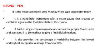 III.TONO – PEN .
 It is the most commonly used MacKay-Marg type tonometer today.
 It is a hand-held instrument with a strain gauge that creates an
electrical signal as the footplate flattens the cornea.
 A built-in single-chip microprocessor senses the proper force curves
and averages 4 to 10 readings to give a final digital readout.
 It also provides the percentage of variability between the lowest
and highest acceptable readings from 5 to 20%.
 