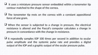  It uses a miniature pressure sensor embedded within a tonometer tip
contour matched to the shape of the cornea.
 The tonometer tip rests on the cornea with a constant appositional
force of one gram.
 When the sensor is subjected to a change in pressure, the electrical
resistance is altered and the Pascal’s computer calculates a change in
pressure in concordance with the change in resistance.
 It repeatedly samples IOP 100 times per second in addition to ocular
pulse amplitude and the systemic pulse rate and provides a digital
output of the IOP and a graphic output of the ocular pressure pulse.
 