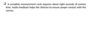  A complete measurement cycle requires about eight seconds of contact
time. Audio feedback helps the clinician to ensure proper contact with the
cornea.
 