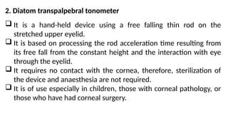 2. Diatom transpalpebral tonometer
 It is a hand-held device using a free falling thin rod on the
stretched upper eyelid.
 It is based on processing the rod acceleration time resulting from
its free fall from the constant height and the interaction with eye
through the eyelid.
 It requires no contact with the cornea, therefore, sterilization of
the device and anaesthesia are not required.
 It is of use especially in children, those with corneal pathology, or
those who have had corneal surgery.
 