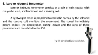 3. Icare or rebound tonometer
Icare or Rebound tonometer consists of a pair of coils coaxial with
the probe shaft, a solenoid coil and a sensing coil.
A lightweight probe is propelled towards the cornea by the solenoid
and the sensing coil monitors the movement. The speed immediately
before impact, the deceleration during impact and the ratio of these
parameters are correlated to the IOP
Fig 18. Icare or rebound tonometer .
 