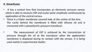 4. SmartLens
• It has a contact lens that incorporates an electronic pressure sensor,
which is able to measure IOP and ocular pulse amplitude continuously by
applanation of the central cornea.
• There is a Myler membrane covered hole at the centre of the lens.
The cavity behind the membrane is filled with silicone oil and is
connected with a piezoelectric pressure transducer.
• The measurement of IOP is achieved by the transmission of
pressure through the oil to the transducer when the applanation
membrane is displaced during its contact with the cornea. It is being
used mainly in experimental studies
 