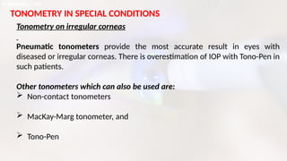TONOMETRY IN SPECIAL CONDITIONS
Tonometry on irregular corneas
Pneumatic tonometers provide the most accurate result in eyes with
diseased or irregular corneas. There is overestimation of IOP with Tono-Pen in
such patients.
Other tonometers which can also be used are:
 Non-contact tonometers
 MacKay-Marg tonometer, and
 Tono-Pen
 