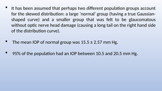  It has been assumed that perhaps two different population groups account
for the skewed distribution: a large ‘normal’ group (having a true Gaussian-
shaped curve) and a smaller group that was felt to be glaucomatous
without optic nerve head damage (causing a long tail on the right hand side
of the distribution curve).
 The mean IOP of normal group was 15.5 ± 2.57 mm Hg.
 95% of the population had an IOP between 10.5 and 20.5 mm Hg.
 