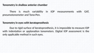 Tonometry in shallow anterior chamber
There is much variability in IOP measurements with GAT,
pneumotonometer and Tono-Pen.
Tonometry in eyes with keratoprosthesis
Due to rigid surface of keratoprosthesis, it is impossible to measure IOP
with indentation or applanation tonometers. Digital IOP assessment is the
only applicable method in such eyes.
 