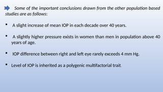 Some of the important conclusions drawn from the other population based
studies are as follows:
 A slight increase of mean IOP in each decade over 40 years.
 A slightly higher pressure exists in women than men in population above 40
years of age.
 IOP difference between right and left eye rarely exceeds 4 mm Hg.
 Level of IOP is inherited as a polygenic multifactorial trait.
 