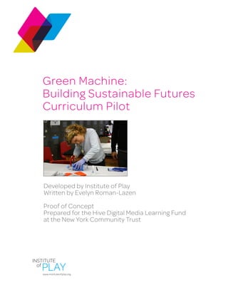Green Machine:
Building Sustainable Futures
Curriculum Pilot
Developed by Institute of Play
Written by Evelyn Roman-Lazen
Proof of Concept
Prepared for the Hive Digital Media Learning Fund
at the New York Community Trust
www.instituteofplay.org
 