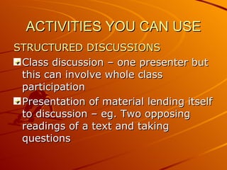 ACTIVITIES YOU CAN USE STRUCTURED DISCUSSIONS Class discussion – one presenter but this can involve whole class participation Presentation of material lending itself to discussion – eg. Two opposing readings of a text and taking questions 