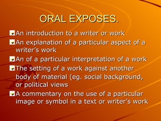 ORAL EXPOSES.  An introduction to a writer or work An explanation of a particular aspect of a writer’s work An of a particular interpretation of a work The setting of a work against another body of material (eg. social background ,  or political views A commentary on the use of a particular image or symbol in a text or writer’s work 