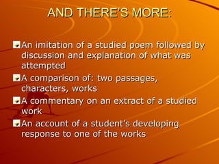 AND THERE’S MORE: An imitation of a studied poem followed by discussion and explanation of what was attempted A comparison of: two passages, characters, works A commentary on an extract of a studied work An account of a student’s developing response to one of the works 