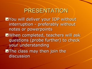 PRESENTATION You will deliver your IOP without interruption - preferably without notes or powerpoints When completed, teachers will ask questions (probe further) to check your understanding The class may then join the discussion 