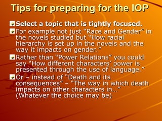Tips for preparing for the IOP   Select a topic that is tightly focused.  For example not just “Race and Gender” in the novels studied but “How racial hierarchy is set up in the novels and the way it impacts on gender.” Rather than “Power Relations” you could say “How different characters’ power is presented through the use of language.” Or – instead of “Death and its consequences” – “The way in which death impacts on other characters in…” (Whatever the choice may be) 