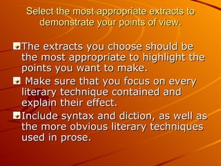 Select the most appropriate extracts to demonstrate your points of view. The extracts you choose should be the most appropriate to highlight the points you want to make. Make sure that you focus on every literary technique contained and explain their effect.  Include syntax and diction, as well as the more obvious literary techniques used in prose. 