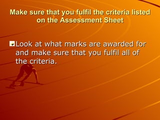 Make sure that you fulfil the criteria listed on the Assessment Sheet Look at what marks are awarded for and make sure that you fulfil all of the criteria. 