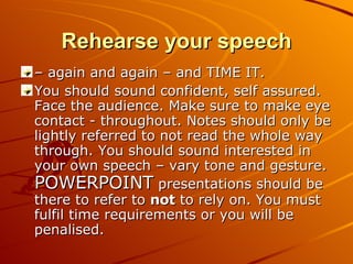 Rehearse your speech –  again and again – and TIME IT. You should sound confident, self assured. Face the audience. Make sure to make eye contact - throughout. Notes should only be lightly referred to not read the whole way through. You should sound interested in your own speech – vary tone and gesture.  POWERPOINT  presentations should be there to refer to  not  to rely on. You must fulfil time requirements or you will be penalised. 