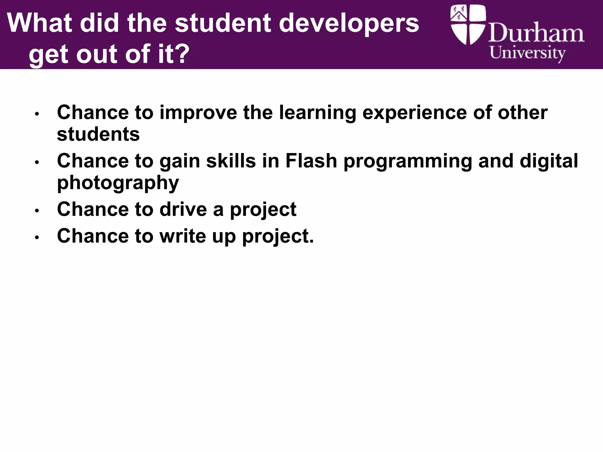What did the student developers
get out of it?
•
•
•
•

Chance to improve the learning experience of other
students
Chance to gain skills in Flash programming and digital
photography
Chance to drive a project
Chance to write up project.

 
