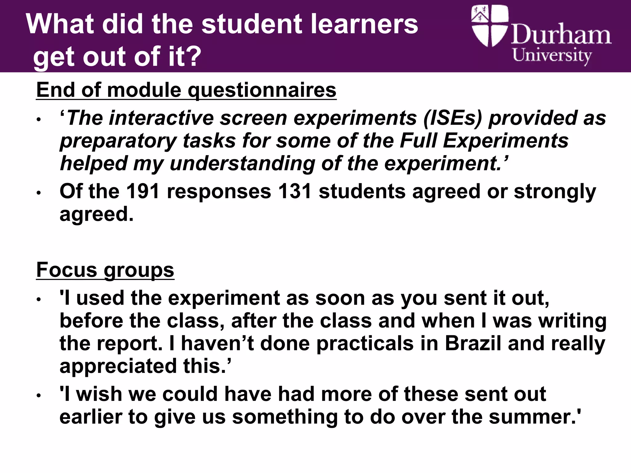 What did the student learners
get out of it?
End of module questionnaires
• „The interactive screen experiments (ISEs) provided as
preparatory tasks for some of the Full Experiments
helped my understanding of the experiment.’
• Of the 191 responses 131 students agreed or strongly
agreed.

Focus groups
• 'I used the experiment as soon as you sent it out,
before the class, after the class and when I was writing
the report. I haven‟t done practicals in Brazil and really
appreciated this.‟
• 'I wish we could have had more of these sent out
earlier to give us something to do over the summer.'

 
