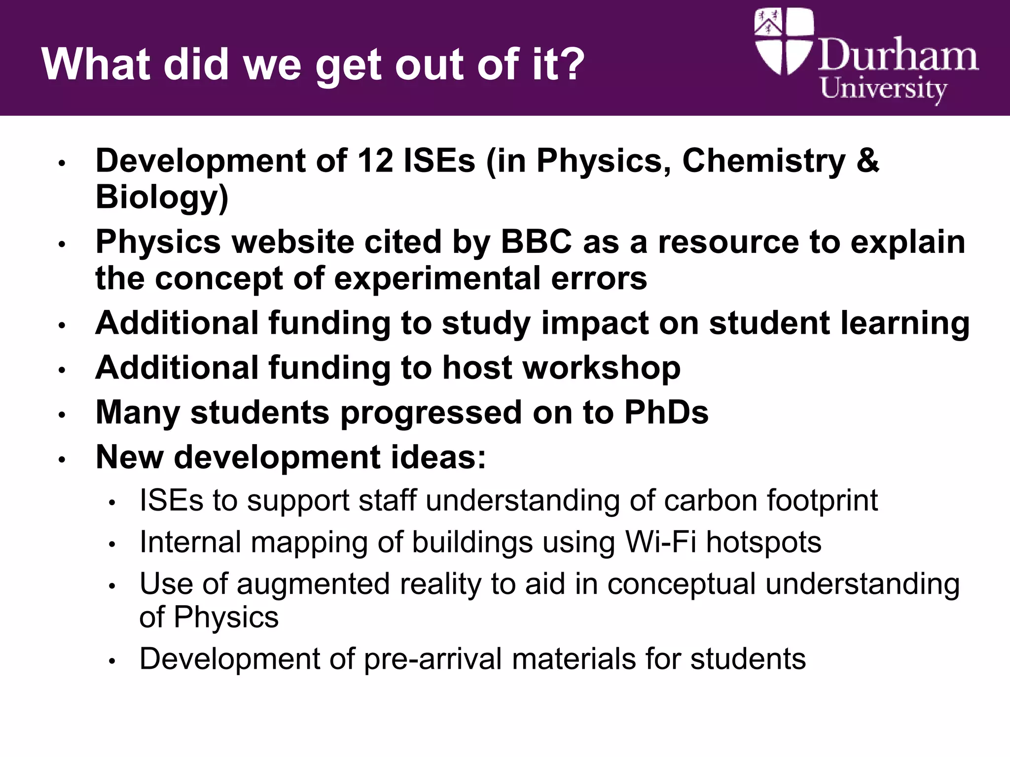What did we get out of it?
•
•
•
•
•
•

Development of 12 ISEs (in Physics, Chemistry &
Biology)
Physics website cited by BBC as a resource to explain
the concept of experimental errors
Additional funding to study impact on student learning
Additional funding to host workshop
Many students progressed on to PhDs
New development ideas:
•
•
•
•

ISEs to support staff understanding of carbon footprint
Internal mapping of buildings using Wi-Fi hotspots
Use of augmented reality to aid in conceptual understanding
of Physics
Development of pre-arrival materials for students

 