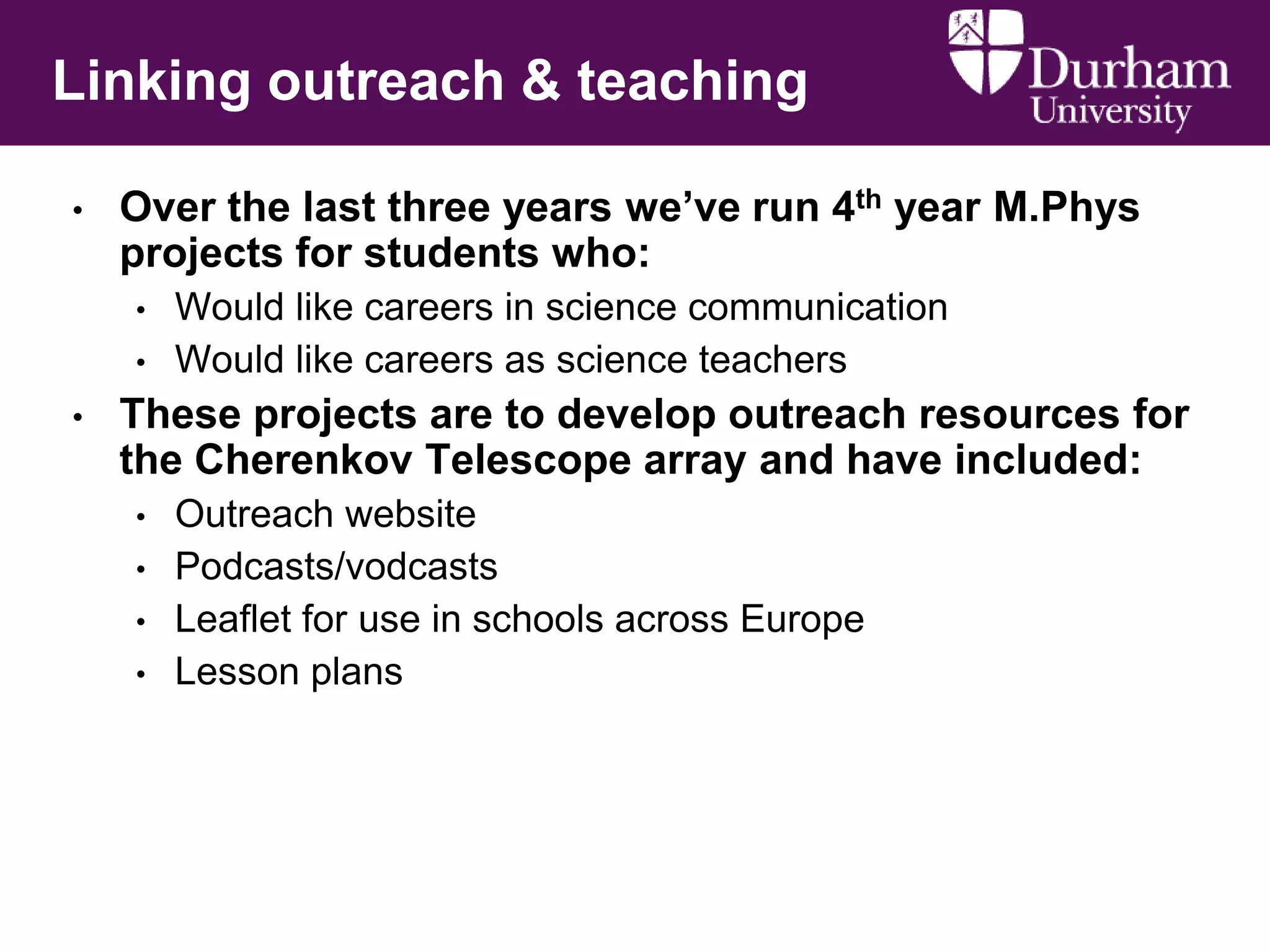 Linking outreach & teaching
•

Over the last three years we‟ve run 4th year M.Phys
projects for students who:
•
•

•

Would like careers in science communication
Would like careers as science teachers

These projects are to develop outreach resources for
the Cherenkov Telescope array and have included:
•
•
•
•

Outreach website
Podcasts/vodcasts
Leaflet for use in schools across Europe
Lesson plans

 