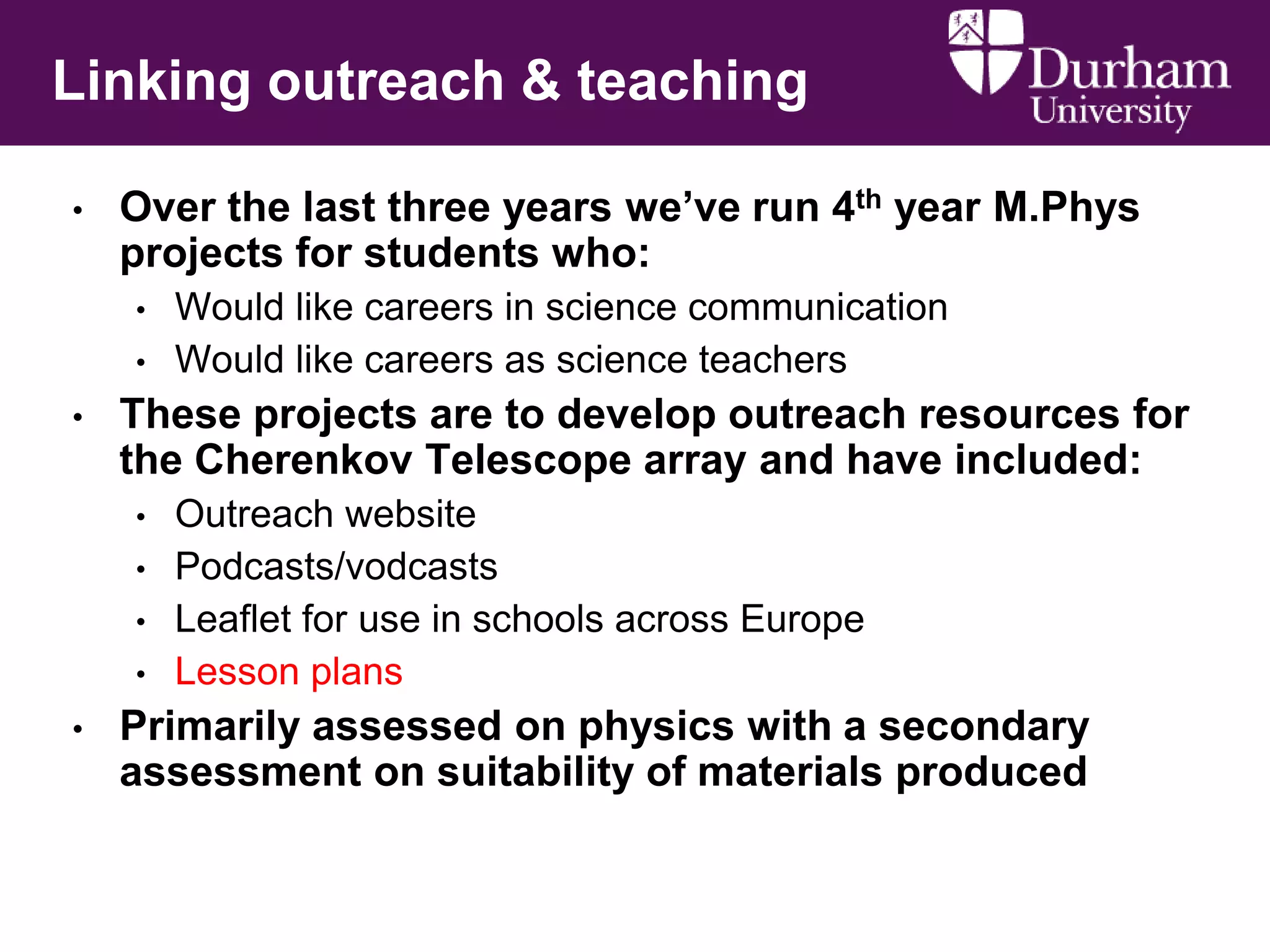 Linking outreach & teaching
•

Over the last three years we‟ve run 4th year M.Phys
projects for students who:
•
•

•

These projects are to develop outreach resources for
the Cherenkov Telescope array and have included:
•
•
•
•

•

Would like careers in science communication
Would like careers as science teachers

Outreach website
Podcasts/vodcasts
Leaflet for use in schools across Europe
Lesson plans

Primarily assessed on physics with a secondary
assessment on suitability of materials produced

 