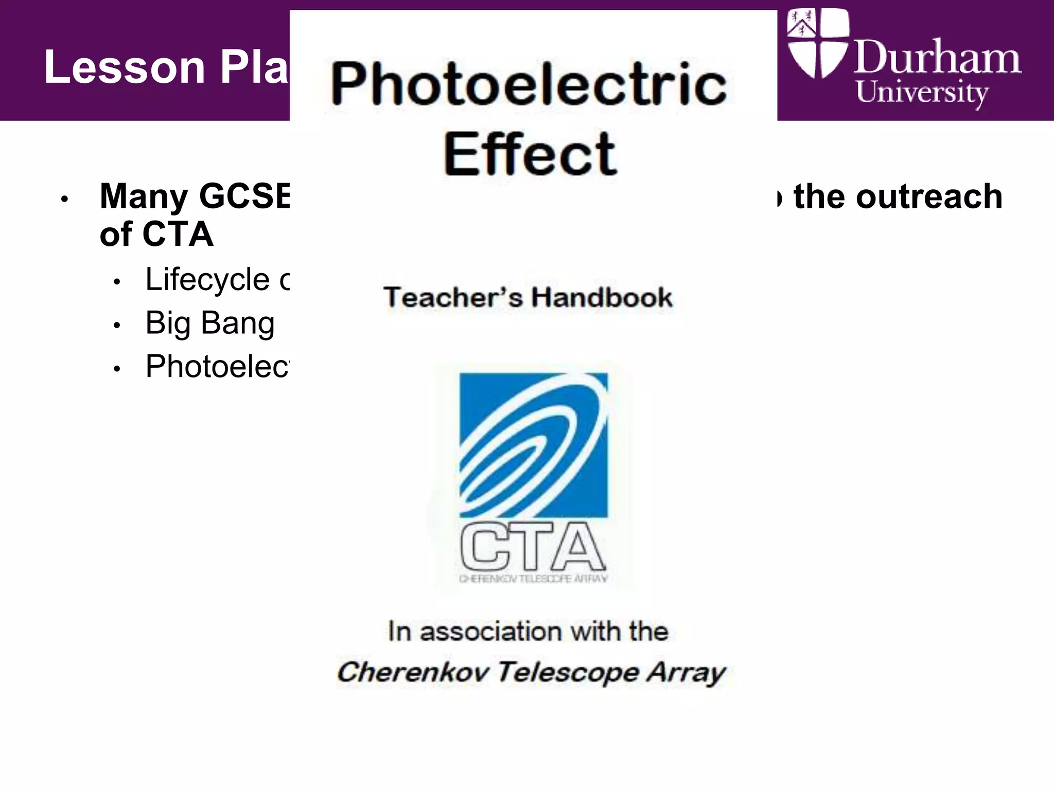 Lesson Plans
•

Many GCSE/A-Level school topics link to the outreach
of CTA
•

•
•

Lifecycle of a star
Big Bang
Photoelectric effect

 