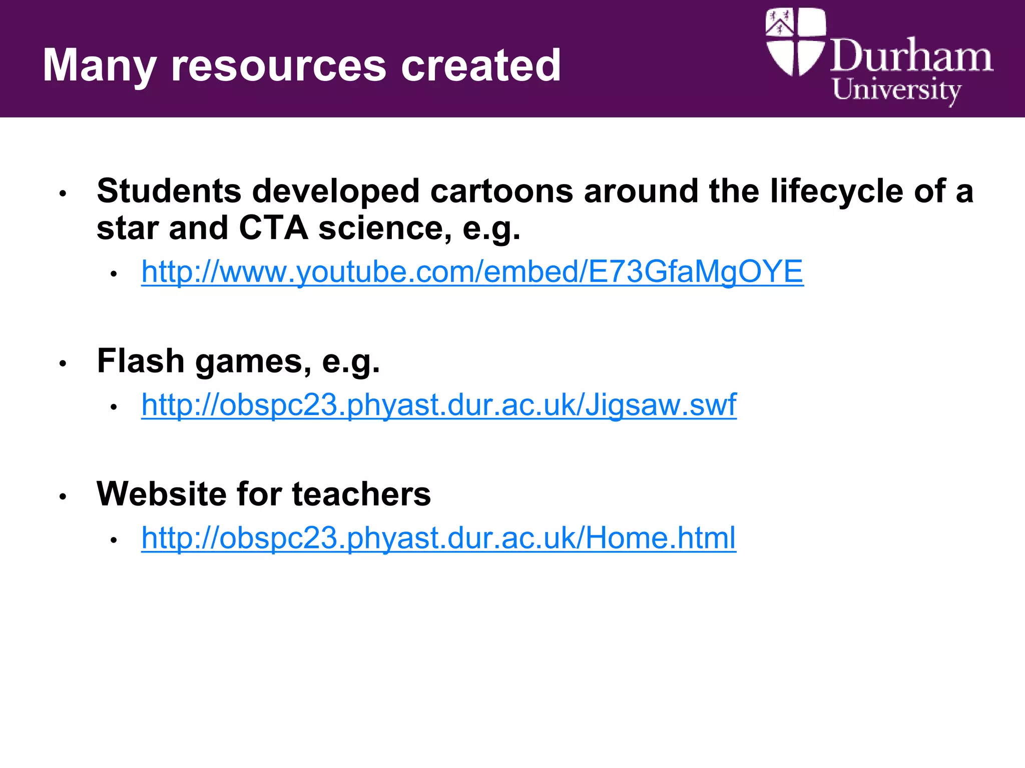 Many resources created
•

Students developed cartoons around the lifecycle of a
star and CTA science, e.g.
•

•

Flash games, e.g.
•

•

http://www.youtube.com/embed/E73GfaMgOYE

http://obspc23.phyast.dur.ac.uk/Jigsaw.swf

Website for teachers
•

http://obspc23.phyast.dur.ac.uk/Home.html

 