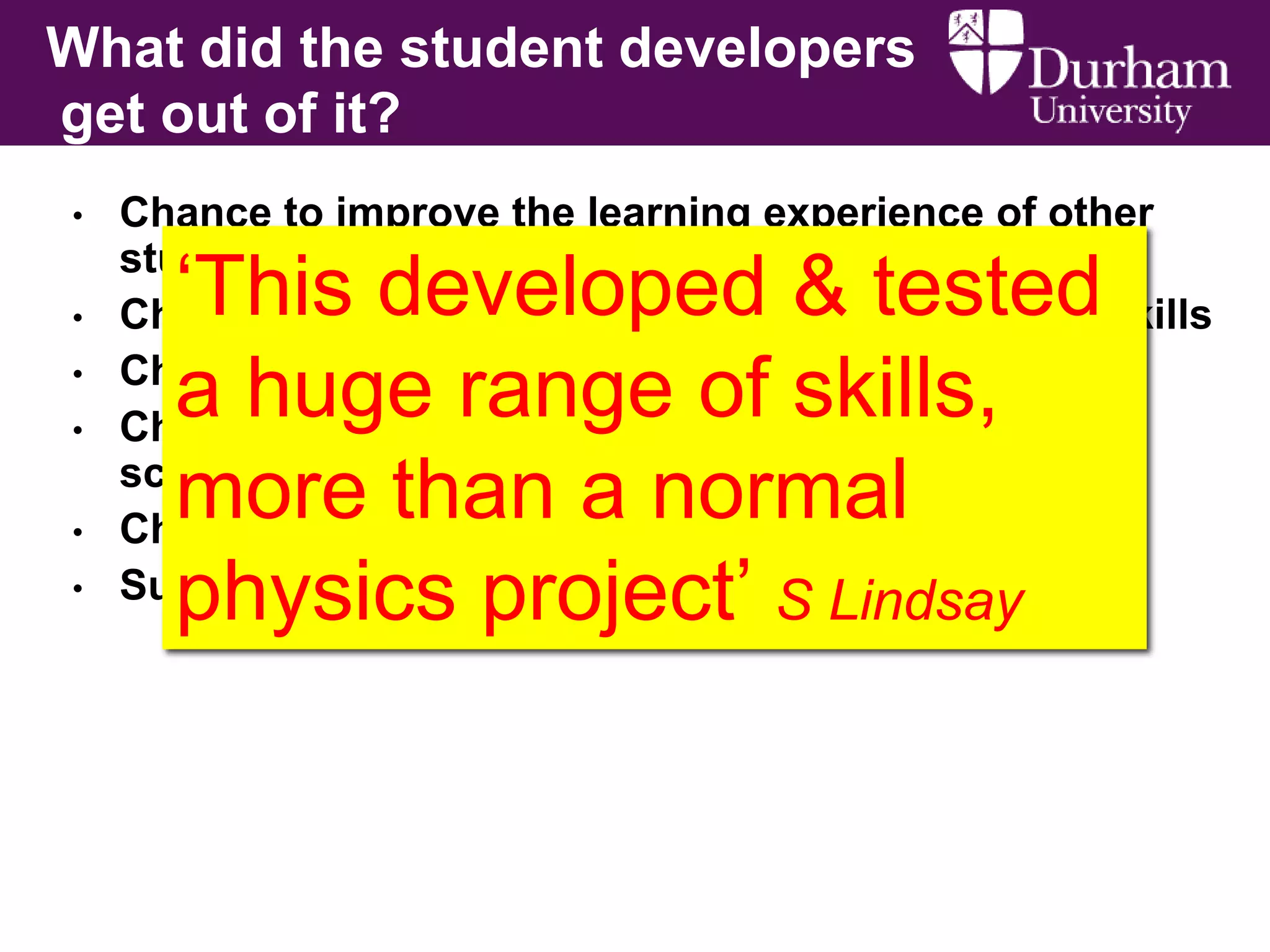 What did the student developers
get out of it?
•
•
•
•
•
•

Chance to improve the learning experience of other
students
Chance to improve their science communication skills
Chance to gain skills in web design
Chance to visit teachers to get a feel for secondary
school teaching
Chance to drive a project
Summative mark
S Lindsay

‘This developed & tested
a huge range of skills,
more than a normal
physics project’

 