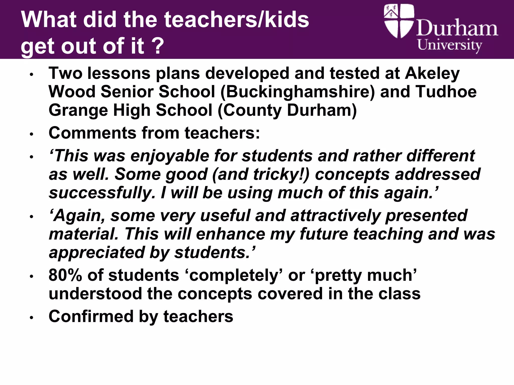 What did the teachers/kids
get out of it ?
•

•
•

•

•
•

Two lessons plans developed and tested at Akeley
Wood Senior School (Buckinghamshire) and Tudhoe
Grange High School (County Durham)
Comments from teachers:
‘This was enjoyable for students and rather different
as well. Some good (and tricky!) concepts addressed
successfully. I will be using much of this again.’
‘Again, some very useful and attractively presented
material. This will enhance my future teaching and was
appreciated by students.’
80% of students „completely‟ or „pretty much‟
understood the concepts covered in the class
Confirmed by teachers

 