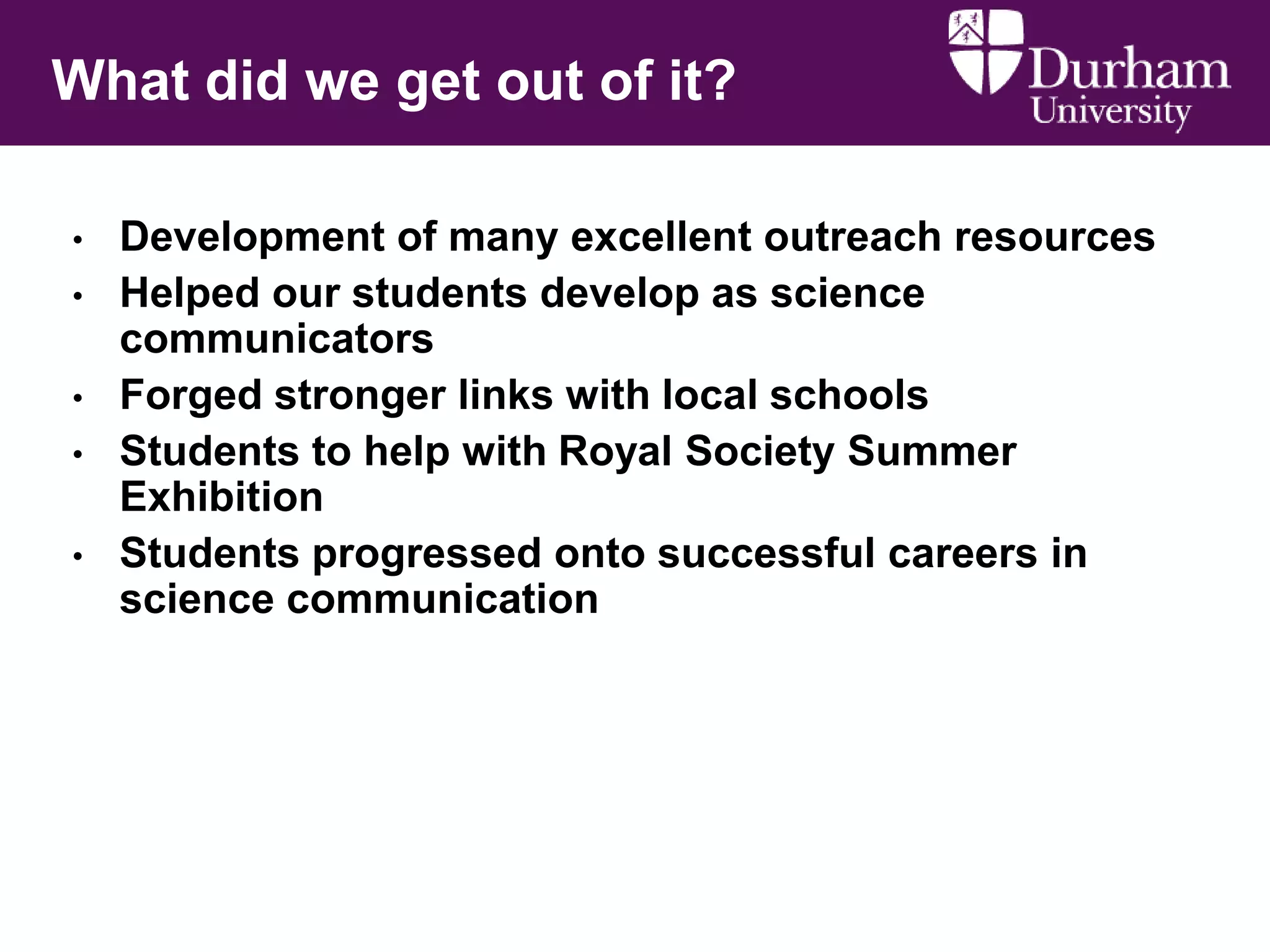 What did we get out of it?
•
•

•
•
•

Development of many excellent outreach resources
Helped our students develop as science
communicators
Forged stronger links with local schools
Students to help with Royal Society Summer
Exhibition
Students progressed onto successful careers in
science communication

 