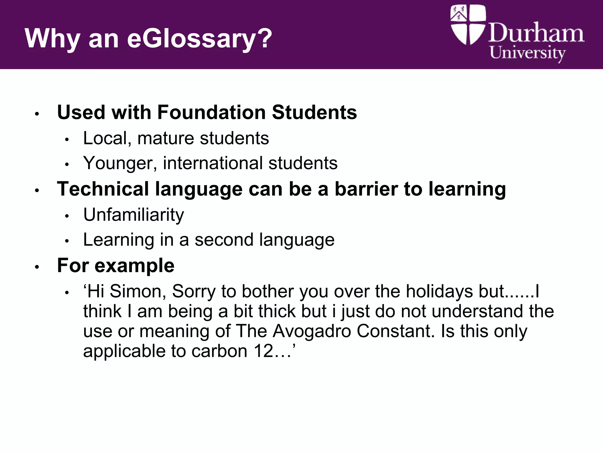 Why an eGlossary?
•

Used with Foundation Students
•
•

•

Technical language can be a barrier to learning
•
•

•

Local, mature students
Younger, international students
Unfamiliarity
Learning in a second language

For example
•

‘Hi Simon, Sorry to bother you over the holidays but......I
think I am being a bit thick but i just do not understand the
use or meaning of The Avogadro Constant. Is this only
applicable to carbon 12…’

 