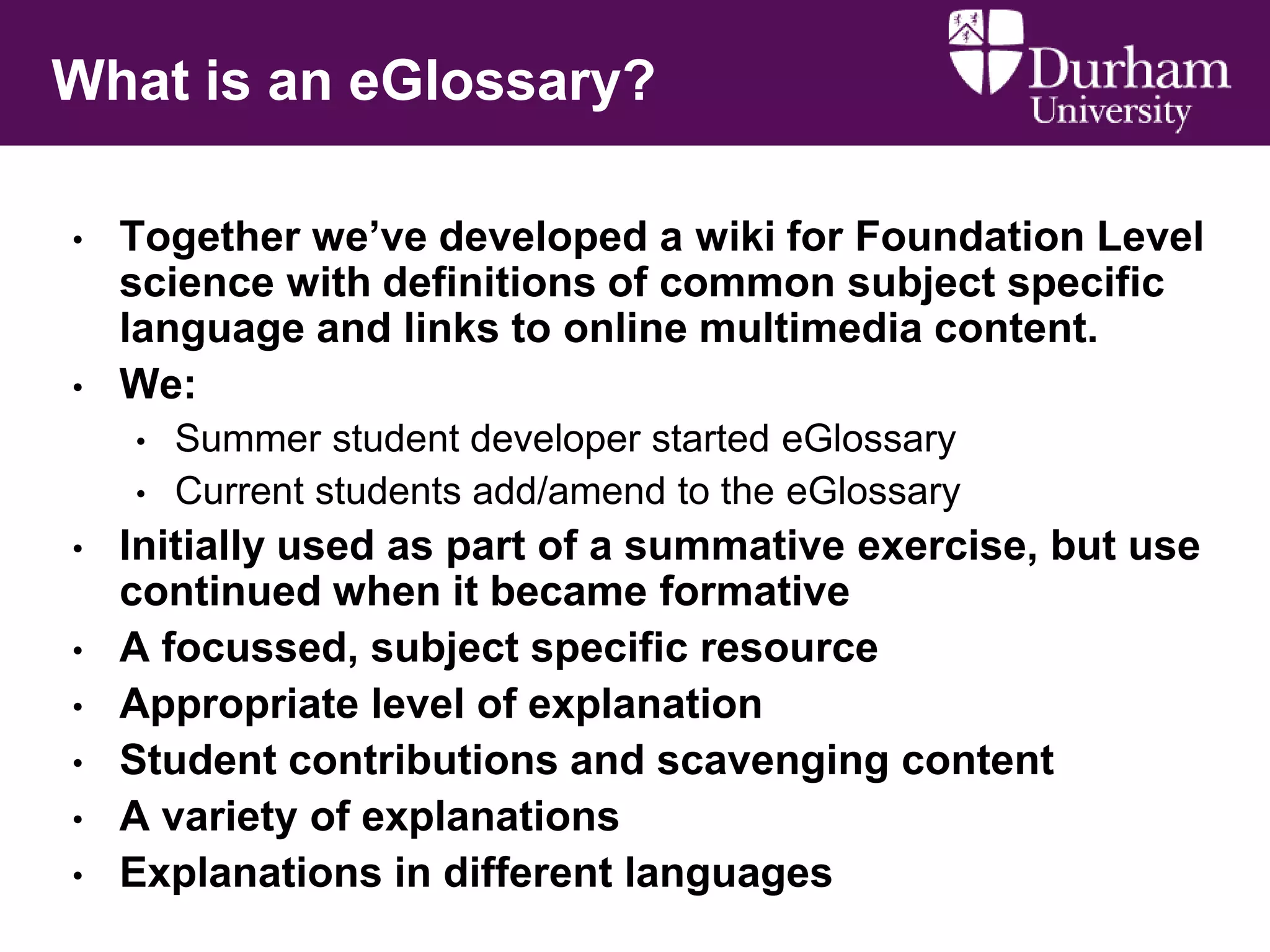 What is an eGlossary?
•

•

Together we‟ve developed a wiki for Foundation Level
science with definitions of common subject specific
language and links to online multimedia content.
We:
•
•

•
•
•
•
•
•

Summer student developer started eGlossary
Current students add/amend to the eGlossary

Initially used as part of a summative exercise, but use
continued when it became formative
A focussed, subject specific resource
Appropriate level of explanation
Student contributions and scavenging content
A variety of explanations
Explanations in different languages

 