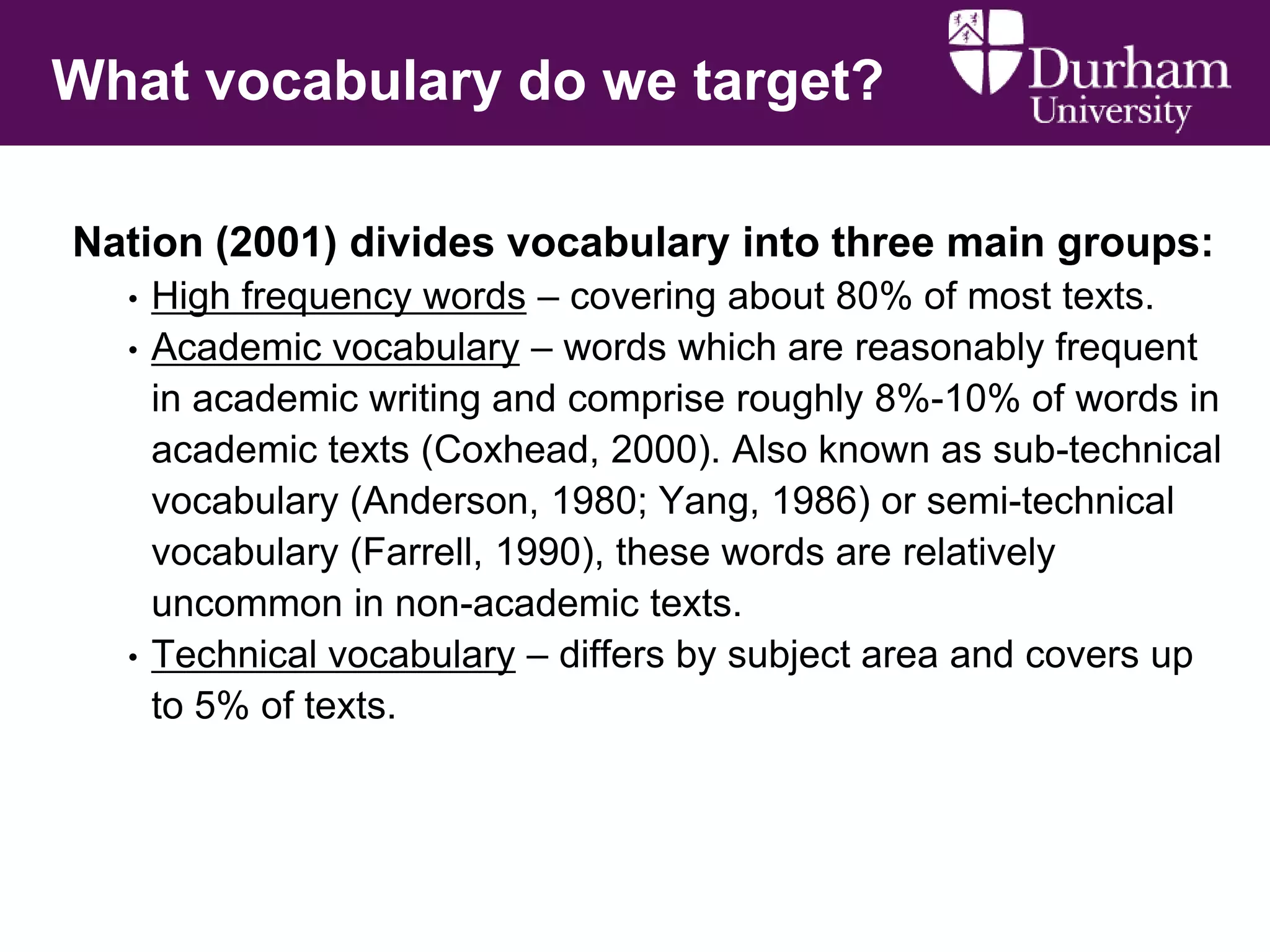 What vocabulary do we target?
Nation (2001) divides vocabulary into three main groups:
•
•

•

High frequency words – covering about 80% of most texts.
Academic vocabulary – words which are reasonably frequent
in academic writing and comprise roughly 8%-10% of words in
academic texts (Coxhead, 2000). Also known as sub-technical
vocabulary (Anderson, 1980; Yang, 1986) or semi-technical
vocabulary (Farrell, 1990), these words are relatively
uncommon in non-academic texts.
Technical vocabulary – differs by subject area and covers up
to 5% of texts.

 