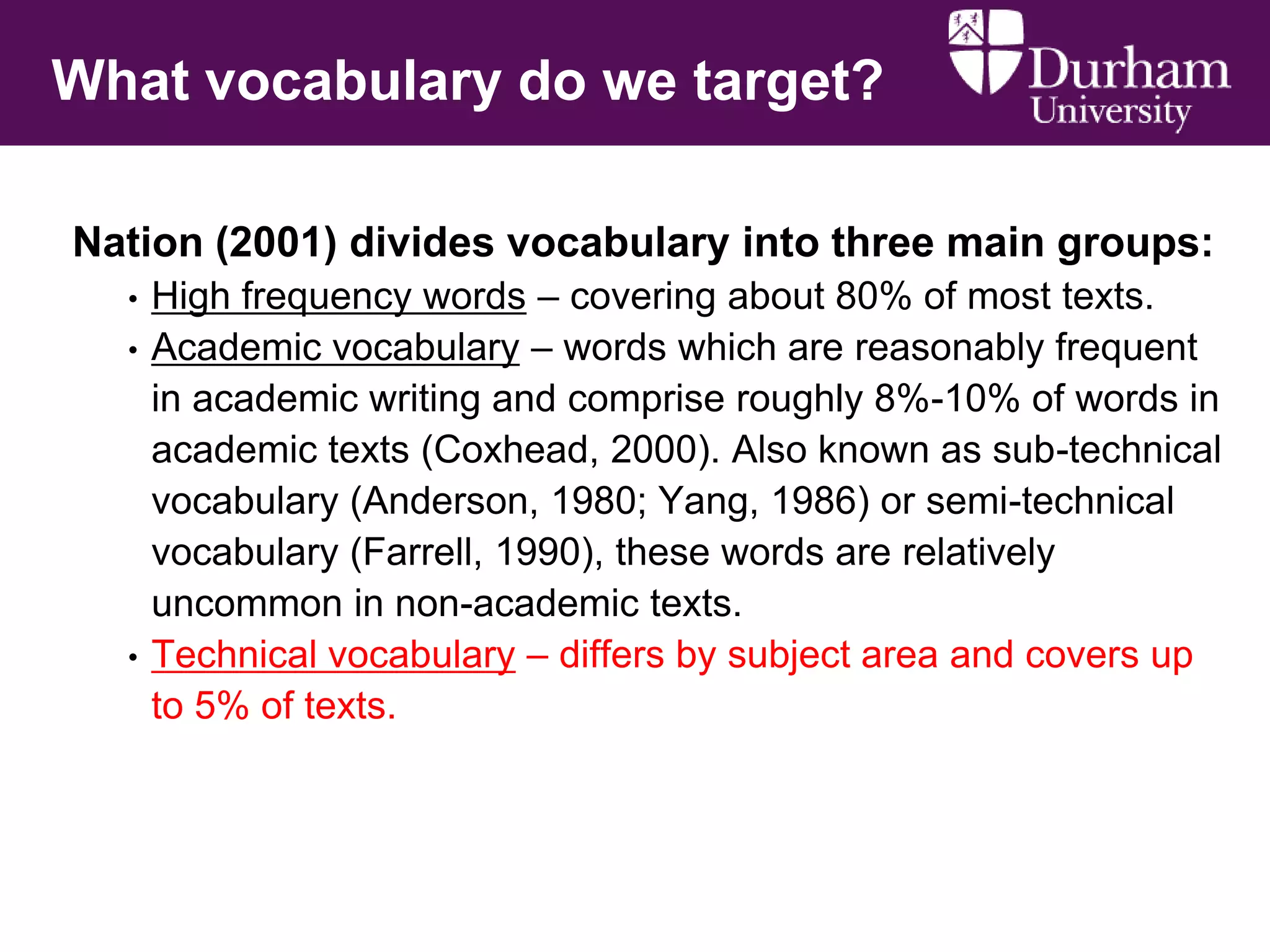 What vocabulary do we target?
Nation (2001) divides vocabulary into three main groups:
•
•

•

High frequency words – covering about 80% of most texts.
Academic vocabulary – words which are reasonably frequent
in academic writing and comprise roughly 8%-10% of words in
academic texts (Coxhead, 2000). Also known as sub-technical
vocabulary (Anderson, 1980; Yang, 1986) or semi-technical
vocabulary (Farrell, 1990), these words are relatively
uncommon in non-academic texts.
Technical vocabulary – differs by subject area and covers up
to 5% of texts.

 