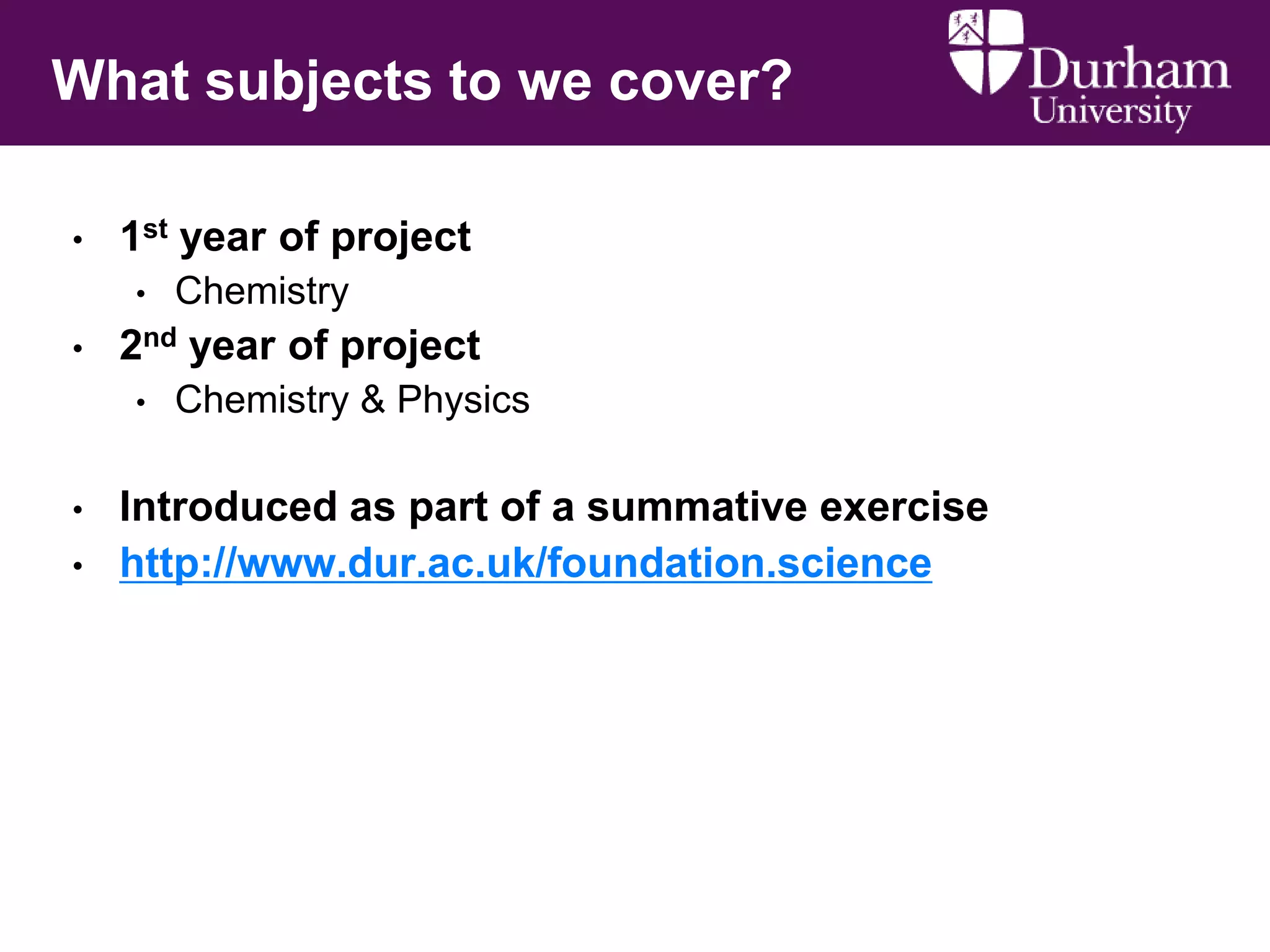 What subjects to we cover?
•

1st year of project

•

• Chemistry
2nd year of project

•

•
•

Chemistry & Physics

Introduced as part of a summative exercise
http://www.dur.ac.uk/foundation.science

 