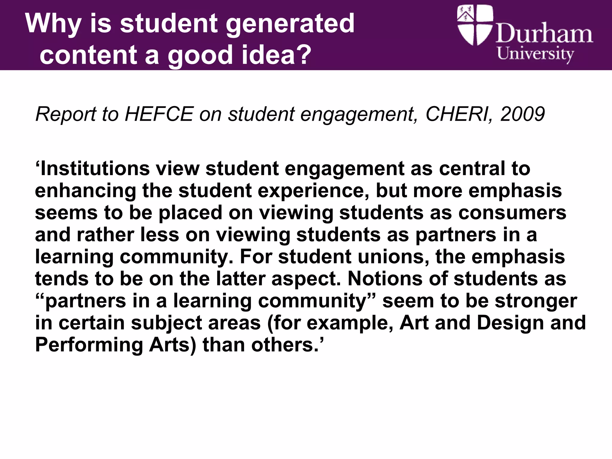 Why is student generated
content a good idea?
Report to HEFCE on student engagement, CHERI, 2009
„Institutions view student engagement as central to
enhancing the student experience, but more emphasis
seems to be placed on viewing students as consumers
and rather less on viewing students as partners in a
learning community. For student unions, the emphasis
tends to be on the latter aspect. Notions of students as
“partners in a learning community” seem to be stronger
in certain subject areas (for example, Art and Design and
Performing Arts) than others.‟

 