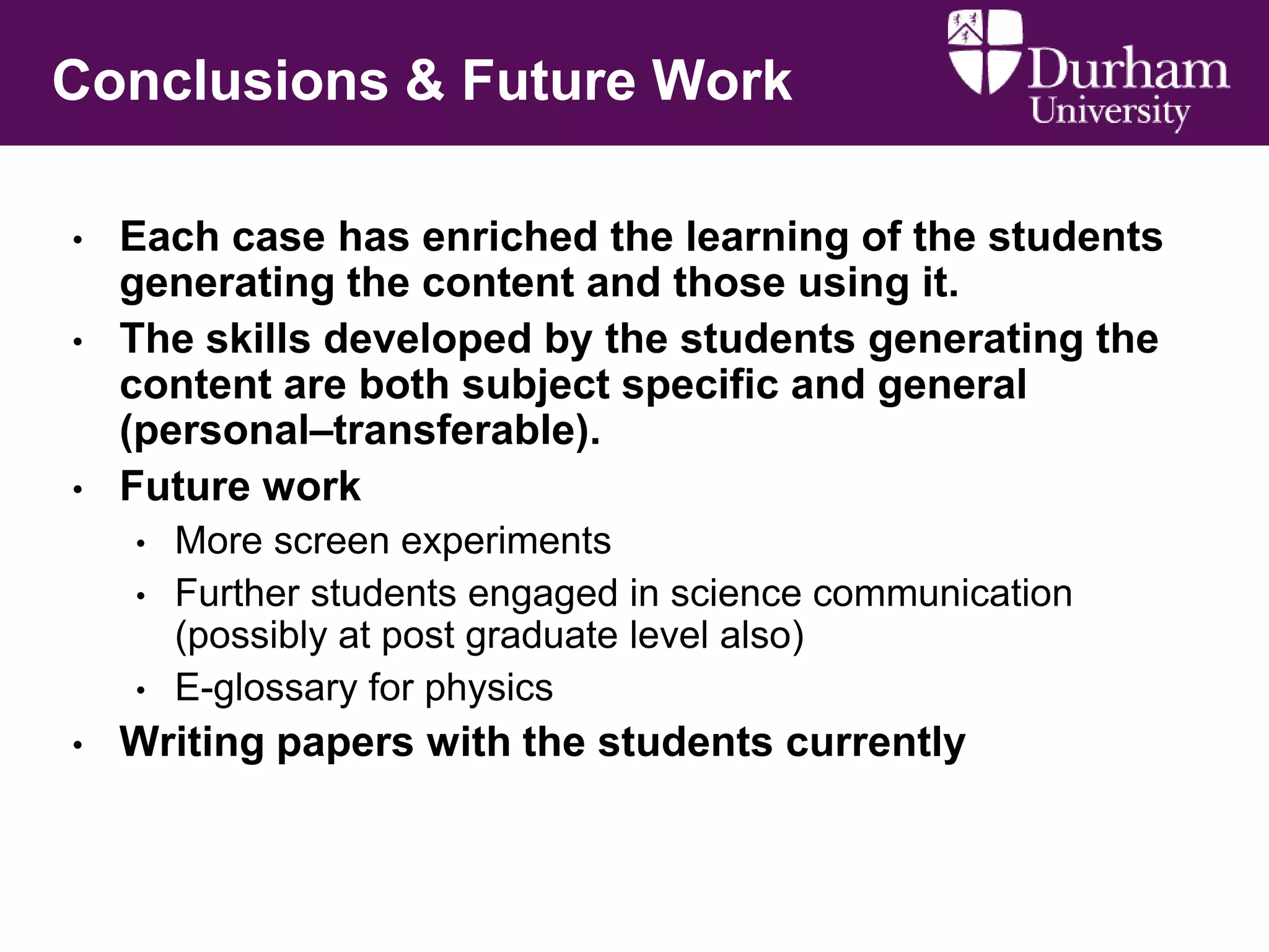 Conclusions & Future Work
•
•

•

Each case has enriched the learning of the students
generating the content and those using it.
The skills developed by the students generating the
content are both subject specific and general
(personal–transferable).
Future work
•
•
•

•

More screen experiments
Further students engaged in science communication
(possibly at post graduate level also)
E-glossary for physics

Writing papers with the students currently

 