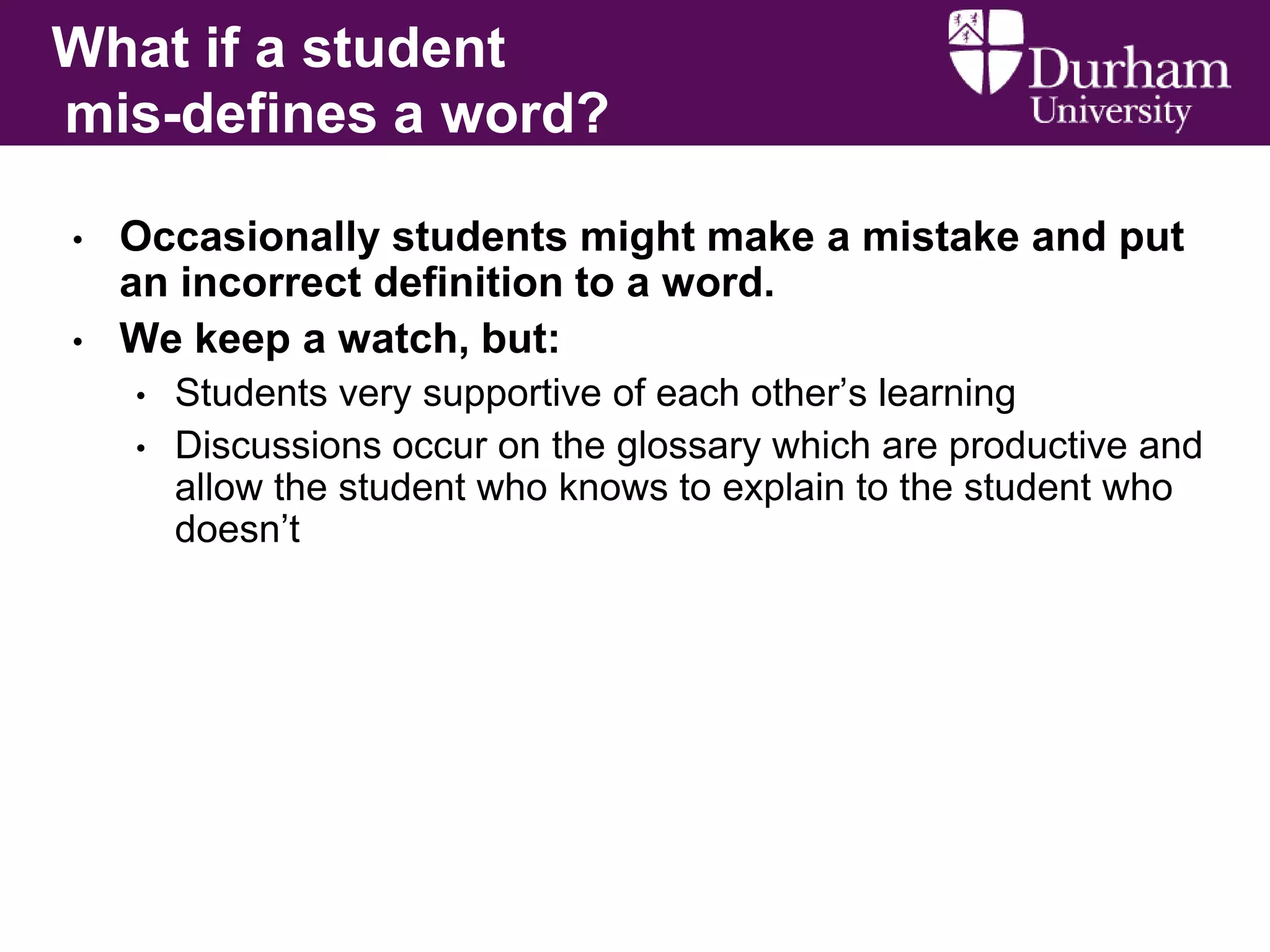 What if a student
mis-defines a word?
•
•

Occasionally students might make a mistake and put
an incorrect definition to a word.
We keep a watch, but:
•
•

Students very supportive of each other’s learning
Discussions occur on the glossary which are productive and
allow the student who knows to explain to the student who
doesn’t

 