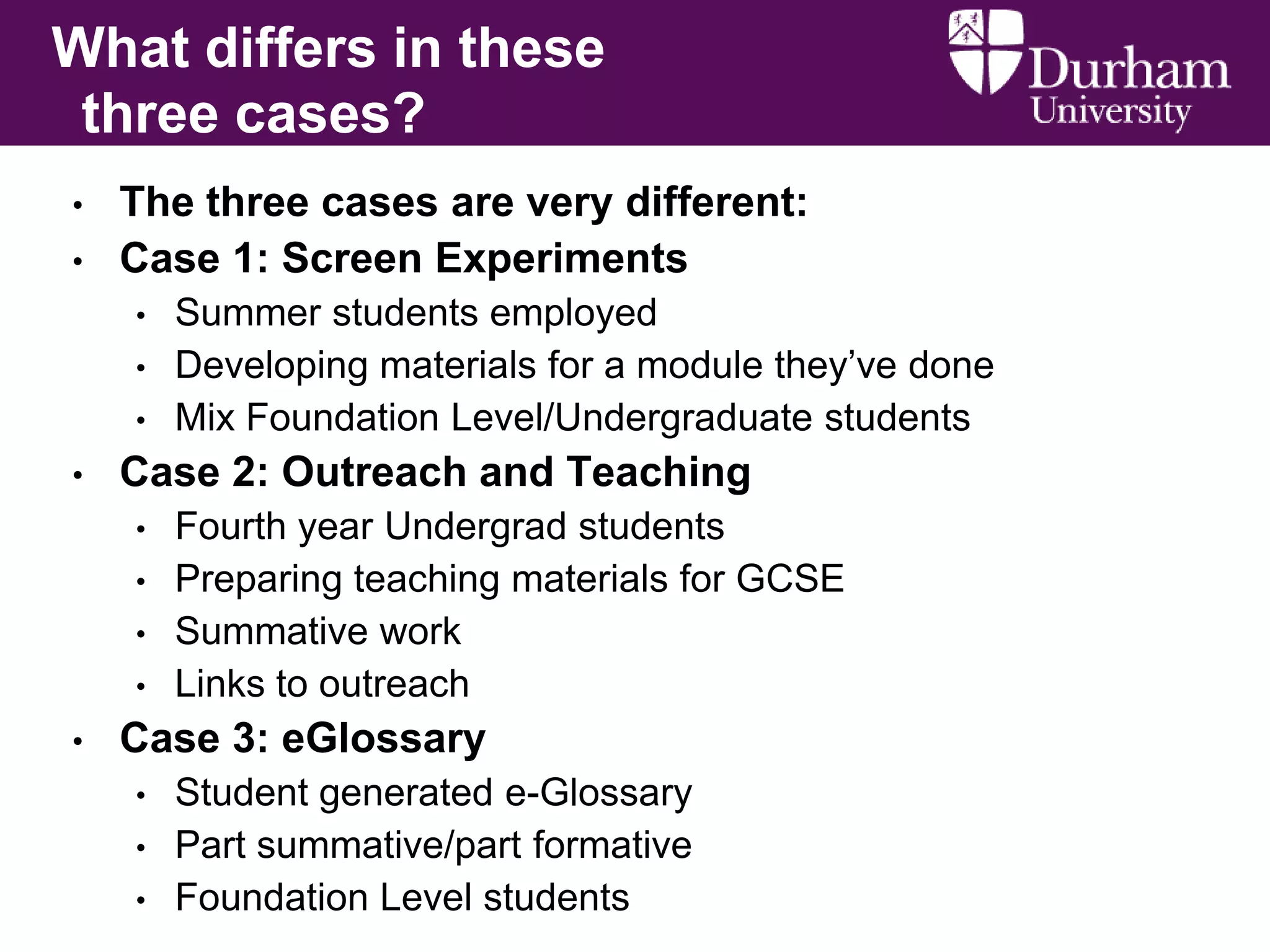 What differs in these
three cases?
•
•

The three cases are very different:
Case 1: Screen Experiments
•
•
•

•

Case 2: Outreach and Teaching
•
•
•
•

•

Summer students employed
Developing materials for a module they’ve done
Mix Foundation Level/Undergraduate students
Fourth year Undergrad students
Preparing teaching materials for GCSE
Summative work
Links to outreach

Case 3: eGlossary
•
•
•

Student generated e-Glossary
Part summative/part formative
Foundation Level students

 