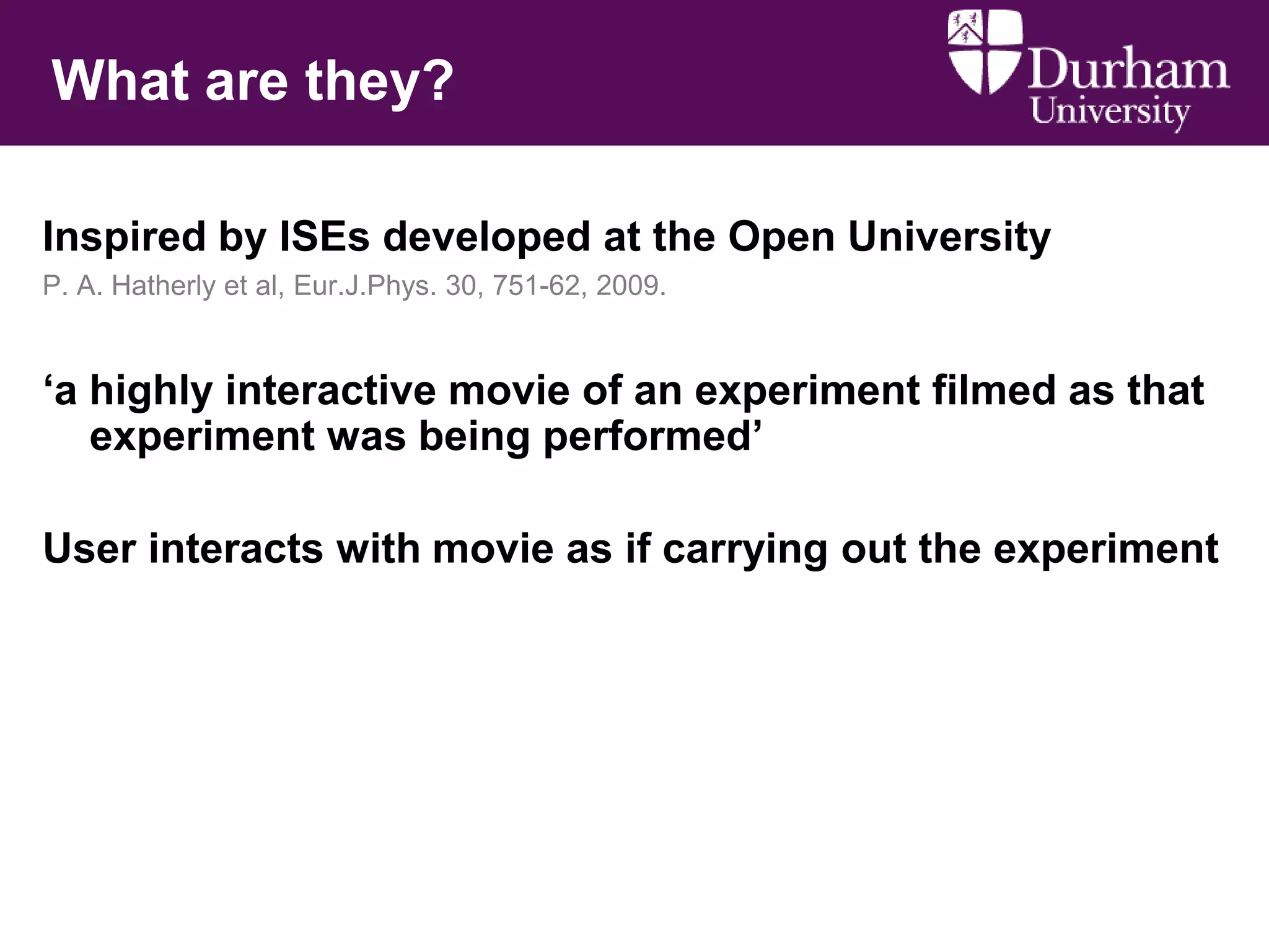 What are they?
Inspired by ISEs developed at the Open University
P. A. Hatherly et al, Eur.J.Phys. 30, 751-62, 2009.

„a highly interactive movie of an experiment filmed as that
experiment was being performed‟
User interacts with movie as if carrying out the experiment

 