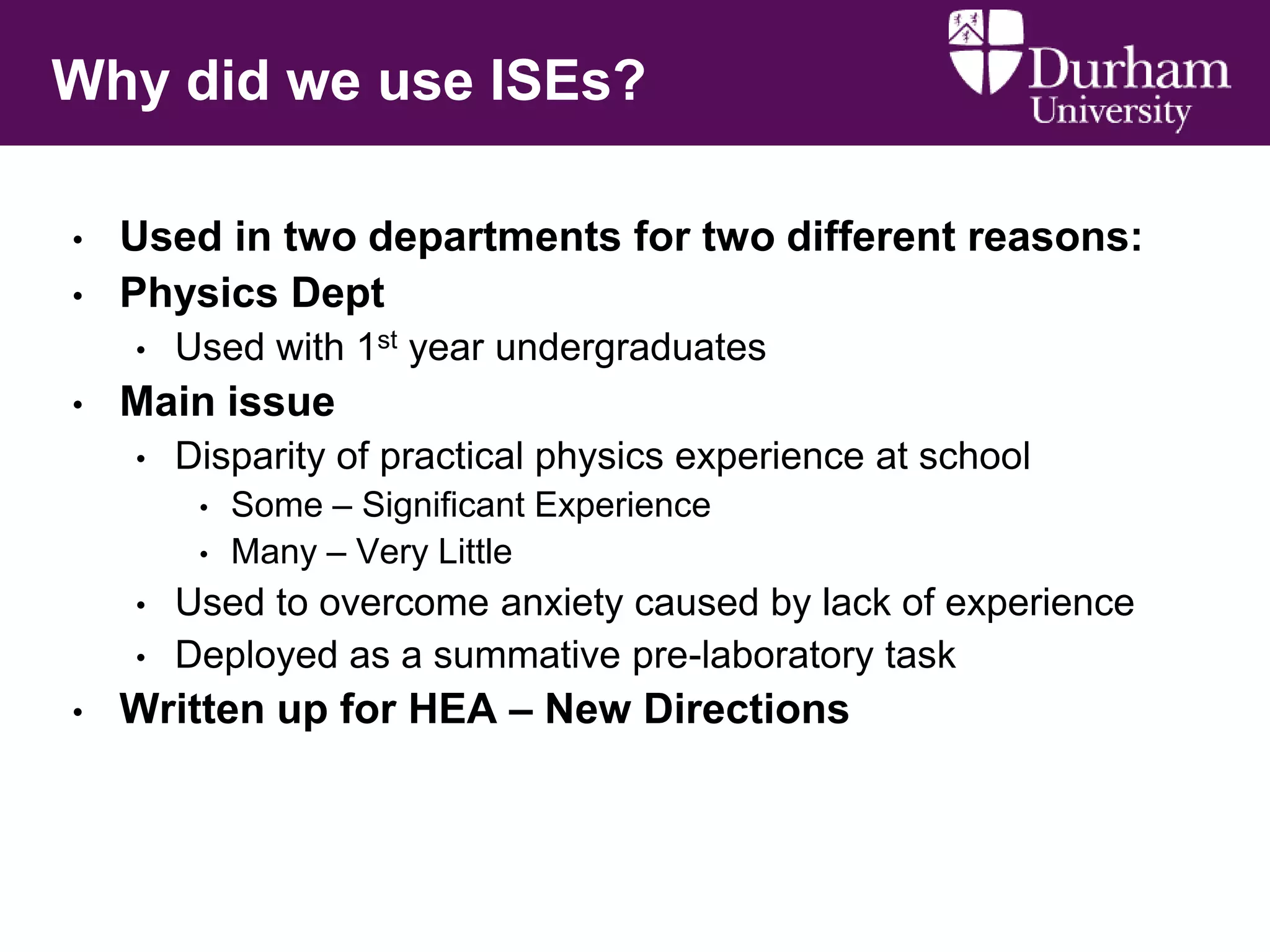 Why did we use ISEs?
•
•

Used in two departments for two different reasons:
Physics Dept
•

•

Used with 1st year undergraduates

Main issue
•

Disparity of practical physics experience at school
•
•

•
•

•

Some – Significant Experience
Many – Very Little

Used to overcome anxiety caused by lack of experience
Deployed as a summative pre-laboratory task

Written up for HEA – New Directions

 