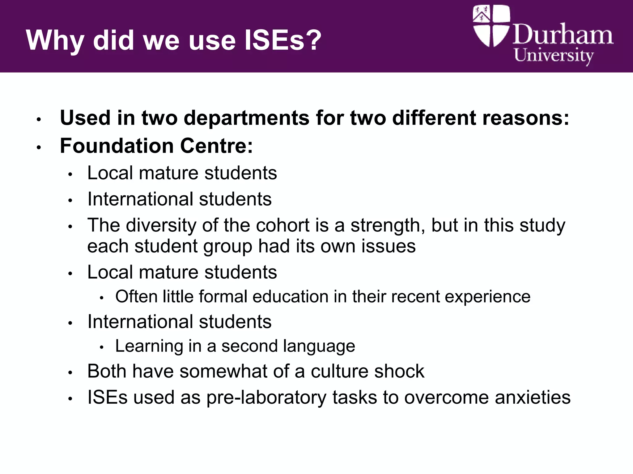 Why did we use ISEs?
•
•

Used in two departments for two different reasons:
Foundation Centre:
•

•
•
•

Local mature students
International students
The diversity of the cohort is a strength, but in this study
each student group had its own issues
Local mature students
•

•

International students
•

•
•

Often little formal education in their recent experience
Learning in a second language

Both have somewhat of a culture shock
ISEs used as pre-laboratory tasks to overcome anxieties

 