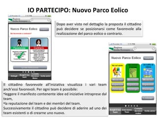 IO PARTECIPO: Nuovo Parco Eolico Dopo aver visto nel dettaglio la proposta il cittadino può decidere se posizionarsi come favorevole alla realizzazione del parco eolico o contrario. Il cittadino favorevole all’iniziativa visualizza i vari team anch’essi favorevoli. Per ogni team è possibile:  leggere il manifesto contenente idee ed iniziative intraprese dal team,  la reputazione del team e dei membri del team. Successivamente il cittadino può decidere di aderire ad uno dei team esistenti o di crearne uno nuovo.  