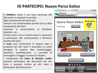 IO PARTECIPO: Nuovo Parco Eolico Il  cittadino,  scelto il suo team partecipa alle discussioni e propone le sue idee.  Ogni componente del team può:  avviare una conversazione privata con un altro componente del team  spostare la conversazione su facebook, tweetter, ecc… inviare mail o sms e invitare amici e conoscenti a partecipare alla conversazione e diventare membri del team.  Il  team  può confrontare le proprie idee e proposte con altri team e accordarsi su come divulgare le proprie idee (volantinaggio, petizione, manifestazione, …) cercando di coinvolgere il maggior numero di cittadini. I componenti del  team di decision maker  possono partecipare alle discussioni dei vari team e possono invitare gli altri team a partecipare alla discussione.  