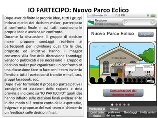 IO PARTECIPO: Nuovo Parco Eolico Dopo aver definito le proprie idee, tutti i gruppi incluso quello dei decision maker, partecipano al confronto finale in cui tutti espongono le proprie idee e avviano un confronto. Durante la discussione il gruppo di decision maker propone sondaggi real-time ai partecipanti per individuare quali tra le idee, proposte ed iniziative hanno il maggior consenso. Alla fine della discussione i sondaggi vengono pubblicati e se necessario il gruppo di decision maker può organizzare un confronto ed una discussione face to face con i team inviando l’invito a tutti i partecipanti tramite e-mail, sms, gruppi facebook, ecc. Dopo aver terminato il processo partecipativo i consiglieri ed assessori della regione e della provincia indicano su “IO PARTECIPO” quali idee hanno influito sulle decisioni finali evidenziando in che modo si è tenuto conto delle aspettative, esigenze e proposte dei vari team e chiedendo un feedback sulle decisioni finali.  